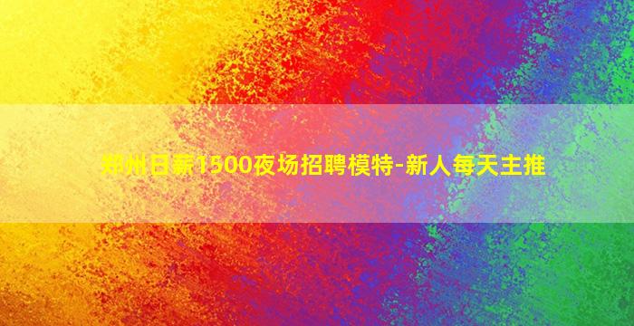 郑州日薪1500夜场招聘模特-新人每天主推